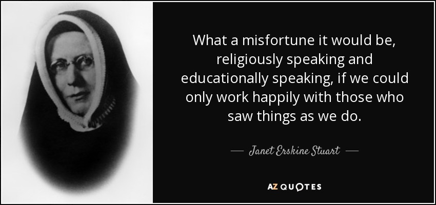 What a misfortune it would be, religiously speaking and educationally speaking, if we could only work happily with those who saw things as we do. - Janet Erskine Stuart
