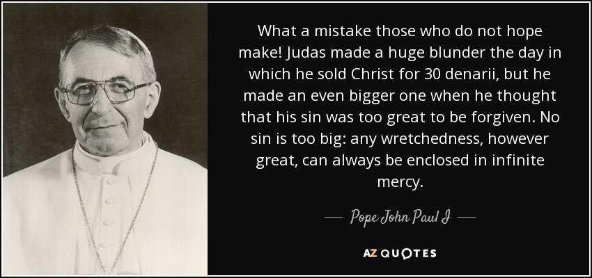 What a mistake those who do not hope make! Judas made a huge blunder the day in which he sold Christ for 30 denarii, but he made an even bigger one when he thought that his sin was too great to be forgiven. No sin is too big: any wretchedness, however great, can always be enclosed in infinite mercy. - Pope John Paul I