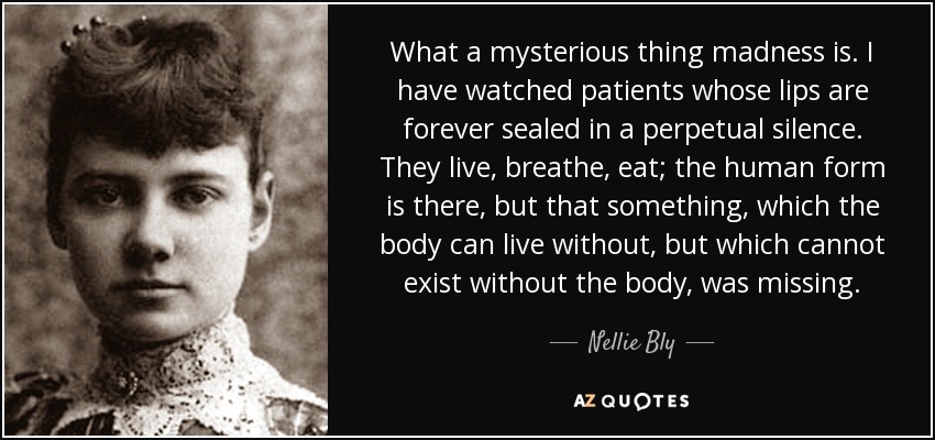 What a mysterious thing madness is. I have watched patients whose lips are forever sealed in a perpetual silence. They live, breathe, eat; the human form is there, but that something, which the body can live without, but which cannot exist without the body, was missing. - Nellie Bly