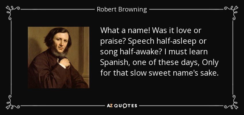 What a name! Was it love or praise? Speech half-asleep or song half-awake? I must learn Spanish, one of these days, Only for that slow sweet name's sake. - Robert Browning