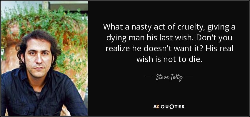 What a nasty act of cruelty, giving a dying man his last wish. Don't you realize he doesn't want it? His real wish is not to die. - Steve Toltz