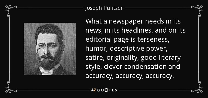 What a newspaper needs in its news, in its headlines, and on its editorial page is terseness, humor, descriptive power, satire, originality, good literary style, clever condensation and accuracy, accuracy, accuracy. - Joseph Pulitzer
