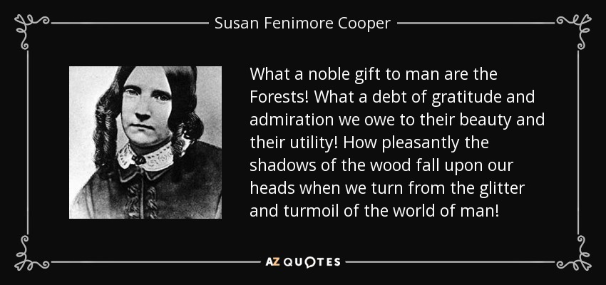 What a noble gift to man are the Forests! What a debt of gratitude and admiration we owe to their beauty and their utility! How pleasantly the shadows of the wood fall upon our heads when we turn from the glitter and turmoil of the world of man! - Susan Fenimore Cooper
