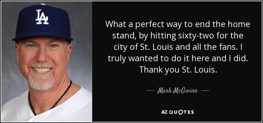 What a perfect way to end the home stand, by hitting sixty-two for the city of St. Louis and all the fans. I truly wanted to do it here and I did. Thank you St. Louis. - Mark McGwire