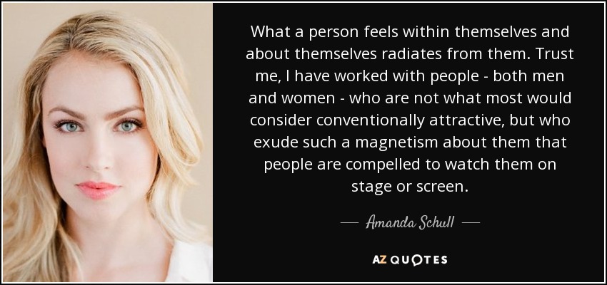 What a person feels within themselves and about themselves radiates from them. Trust me, I have worked with people - both men and women - who are not what most would consider conventionally attractive, but who exude such a magnetism about them that people are compelled to watch them on stage or screen. - Amanda Schull