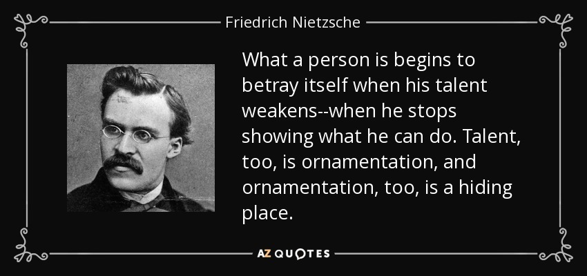 What a person is begins to betray itself when his talent weakens--when he stops showing what he can do. Talent, too, is ornamentation, and ornamentation, too, is a hiding place. - Friedrich Nietzsche