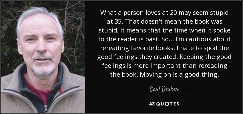 What a person loves at 20 may seem stupid at 35. That doesn't mean the book was stupid, it means that the time when it spoke to the reader is past. So . . . I'm cautious about rereading favorite books. I hate to spoil the good feelings they created. Keeping the good feelings is more important than rereading the book. Moving on is a good thing. - Carl Deuker