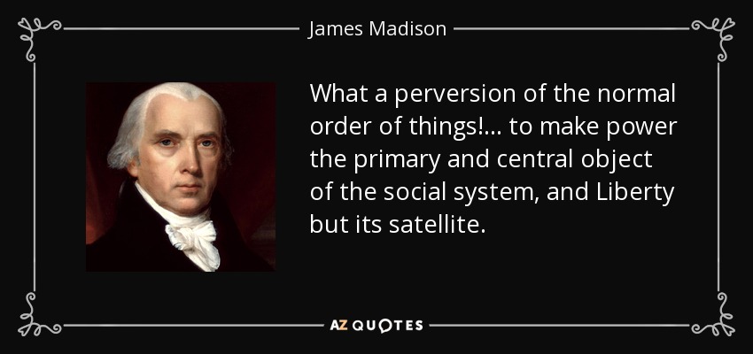 What a perversion of the normal order of things! ... to make power the primary and central object of the social system, and Liberty but its satellite. - James Madison