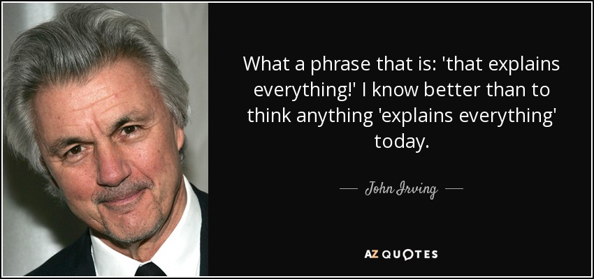 What a phrase that is: 'that explains everything!' I know better than to think anything 'explains everything' today. - John Irving
