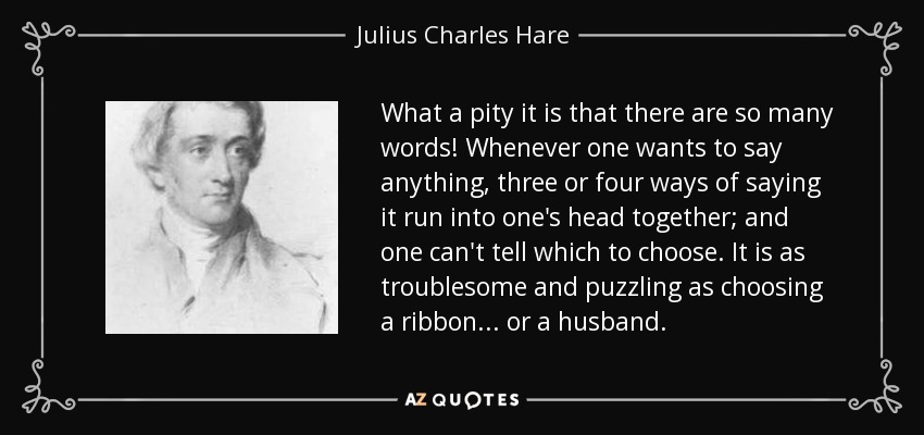 What a pity it is that there are so many words! Whenever one wants to say anything, three or four ways of saying it run into one's head together; and one can't tell which to choose. It is as troublesome and puzzling as choosing a ribbon ... or a husband. - Julius Charles Hare