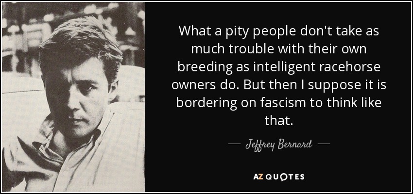 What a pity people don't take as much trouble with their own breeding as intelligent racehorse owners do. But then I suppose it is bordering on fascism to think like that. - Jeffrey Bernard