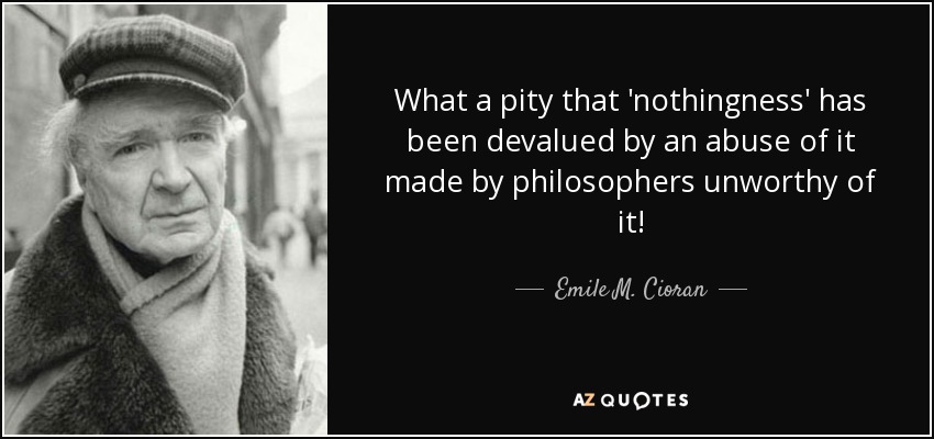 What a pity that 'nothingness' has been devalued by an abuse of it made by philosophers unworthy of it! - Emile M. Cioran
