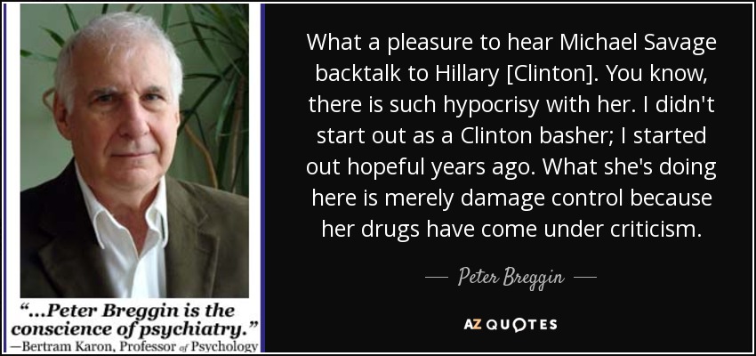What a pleasure to hear Michael Savage backtalk to Hillary [Clinton]. You know, there is such hypocrisy with her. I didn't start out as a Clinton basher; I started out hopeful years ago. What she's doing here is merely damage control because her drugs have come under criticism. - Peter Breggin