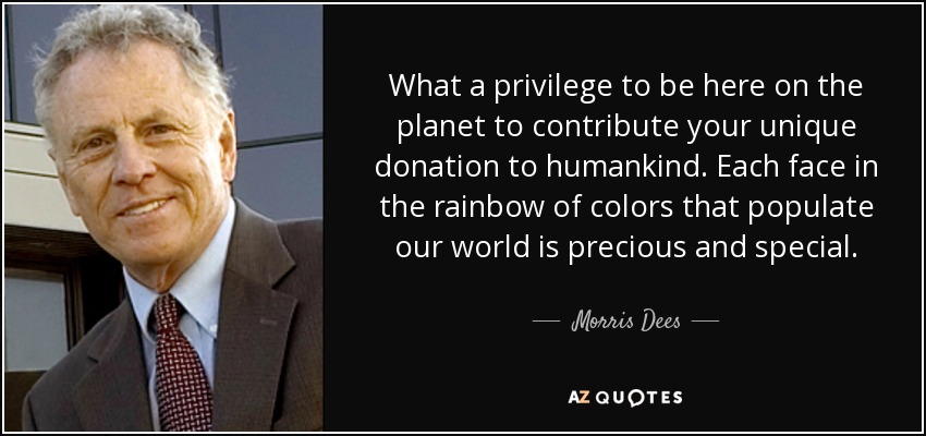 What a privilege to be here on the planet to contribute your unique donation to humankind. Each face in the rainbow of colors that populate our world is precious and special. - Morris Dees