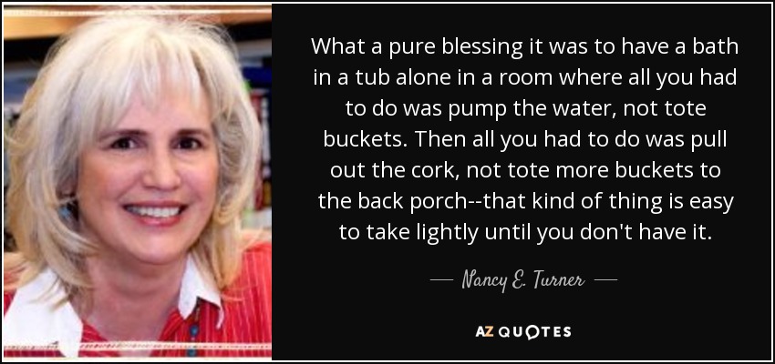 What a pure blessing it was to have a bath in a tub alone in a room where all you had to do was pump the water, not tote buckets. Then all you had to do was pull out the cork, not tote more buckets to the back porch--that kind of thing is easy to take lightly until you don't have it. - Nancy E. Turner