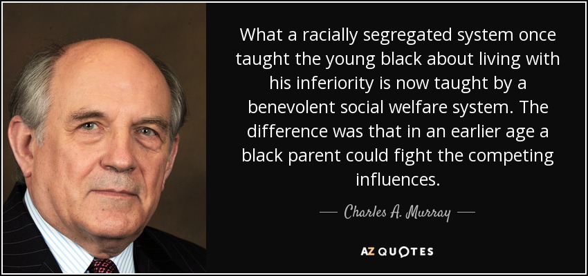 What a racially segregated system once taught the young black about living with his inferiority is now taught by a benevolent social welfare system. The difference was that in an earlier age a black parent could fight the competing influences. - Charles A. Murray