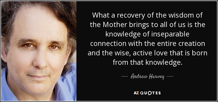 What a recovery of the wisdom of the Mother brings to all of us is the knowledge of inseparable connection with the entire creation and the wise, active love that is born from that knowledge. - Andrew Harvey