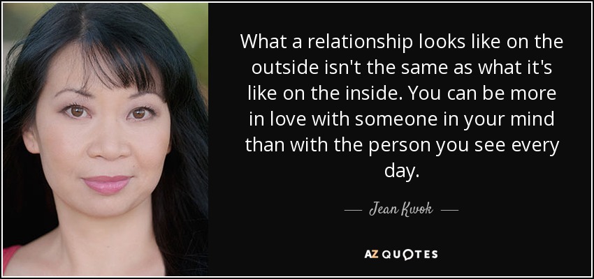 What a relationship looks like on the outside isn't the same as what it's like on the inside. You can be more in love with someone in your mind than with the person you see every day. - Jean Kwok