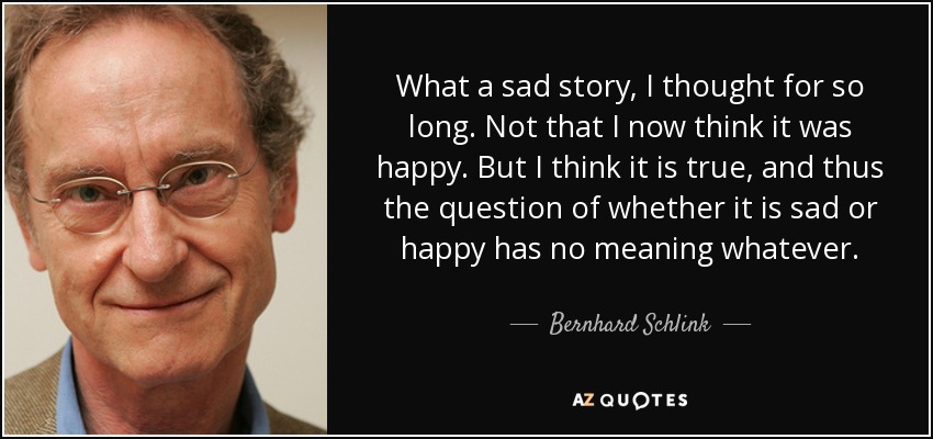 What a sad story, I thought for so long. Not that I now think it was happy. But I think it is true, and thus the question of whether it is sad or happy has no meaning whatever. - Bernhard Schlink