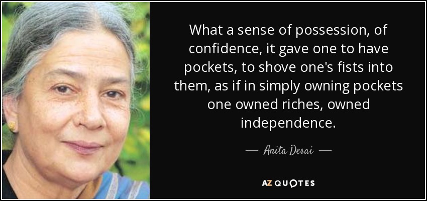 What a sense of possession, of confidence, it gave one to have pockets, to shove one's fists into them, as if in simply owning pockets one owned riches, owned independence. - Anita Desai