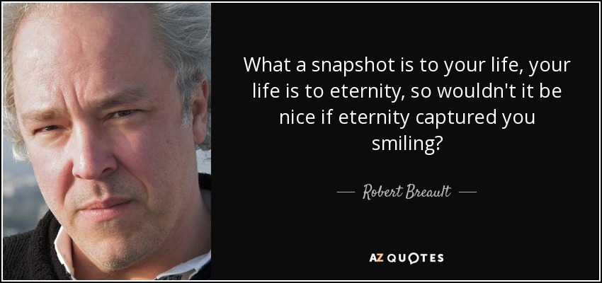 What a snapshot is to your life, your life is to eternity, so wouldn't it be nice if eternity captured you smiling? - Robert Breault
