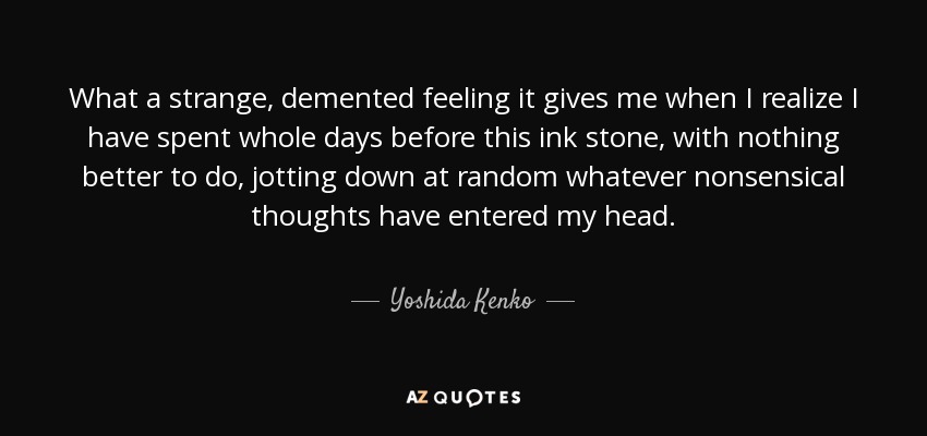 What a strange, demented feeling it gives me when I realize I have spent whole days before this ink stone, with nothing better to do, jotting down at random whatever nonsensical thoughts have entered my head. - Yoshida Kenko