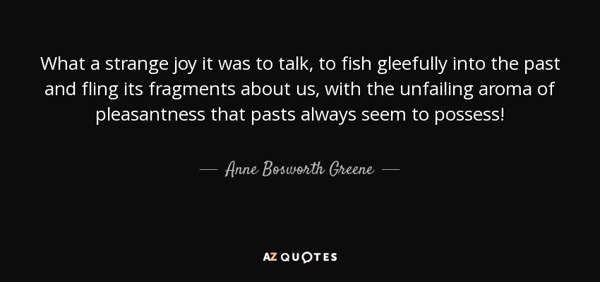 What a strange joy it was to talk, to fish gleefully into the past and fling its fragments about us, with the unfailing aroma of pleasantness that pasts always seem to possess! - Anne Bosworth Greene