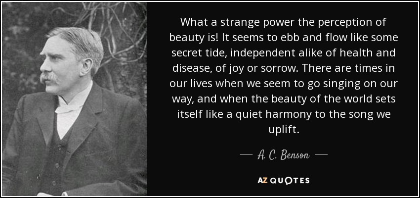 What a strange power the perception of beauty is! It seems to ebb and flow like some secret tide, independent alike of health and disease, of joy or sorrow. There are times in our lives when we seem to go singing on our way, and when the beauty of the world sets itself like a quiet harmony to the song we uplift. - A. C. Benson