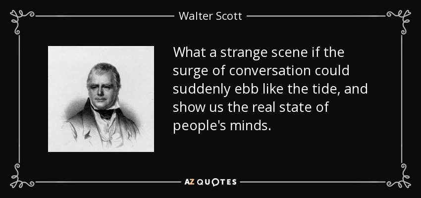What a strange scene if the surge of conversation could suddenly ebb like the tide, and show us the real state of people's minds. - Walter Scott