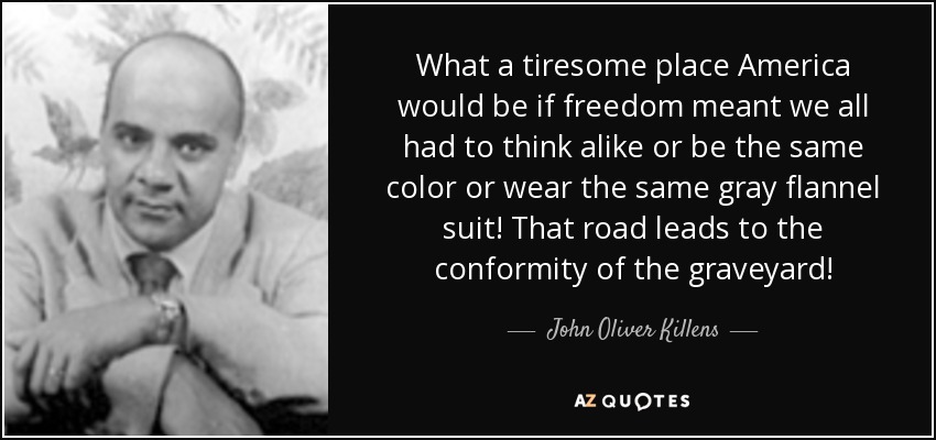 What a tiresome place America would be if freedom meant we all had to think alike or be the same color or wear the same gray flannel suit! That road leads to the conformity of the graveyard! - John Oliver Killens