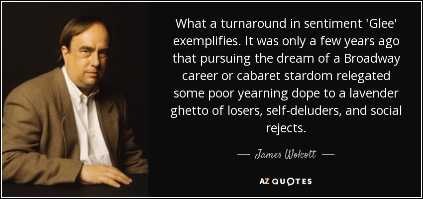 What a turnaround in sentiment 'Glee' exemplifies. It was only a few years ago that pursuing the dream of a Broadway career or cabaret stardom relegated some poor yearning dope to a lavender ghetto of losers, self-deluders, and social rejects. - James Wolcott
