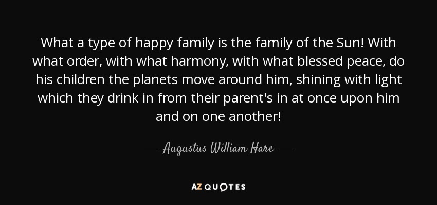 What a type of happy family is the family of the Sun! With what order, with what harmony, with what blessed peace, do his children the planets move around him, shining with light which they drink in from their parent's in at once upon him and on one another! - Augustus William Hare