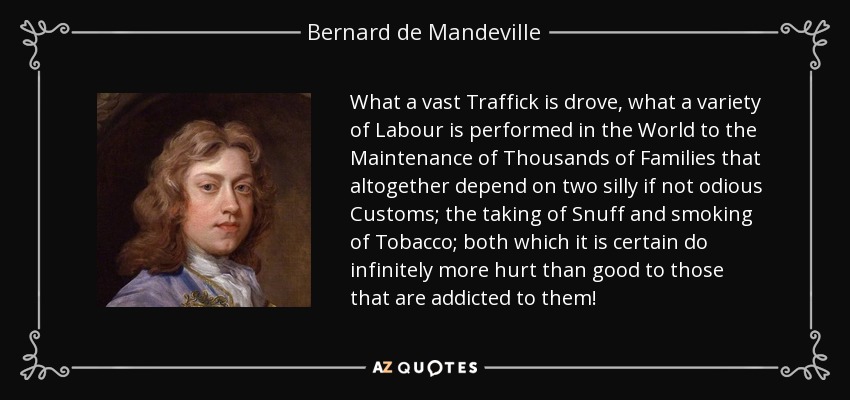 What a vast Traffick is drove, what a variety of Labour is performed in the World to the Maintenance of Thousands of Families that altogether depend on two silly if not odious Customs; the taking of Snuff and smoking of Tobacco; both which it is certain do infinitely more hurt than good to those that are addicted to them! - Bernard de Mandeville