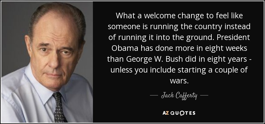 What a welcome change to feel like someone is running the country instead of running it into the ground. President Obama has done more in eight weeks than George W. Bush did in eight years - unless you include starting a couple of wars. - Jack Cafferty