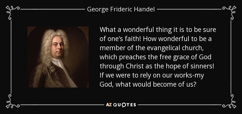 What a wonderful thing it is to be sure of one's faith! How wonderful to be a member of the evangelical church, which preaches the free grace of God through Christ as the hope of sinners! If we were to rely on our works-my God, what would become of us? - George Frideric Handel