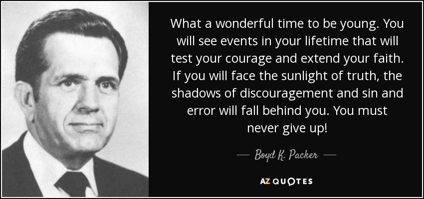 What a wonderful time to be young. You will see events in your lifetime that will test your courage and extend your faith. If you will face the sunlight of truth, the shadows of discouragement and sin and error will fall behind you. You must never give up! - Boyd K. Packer