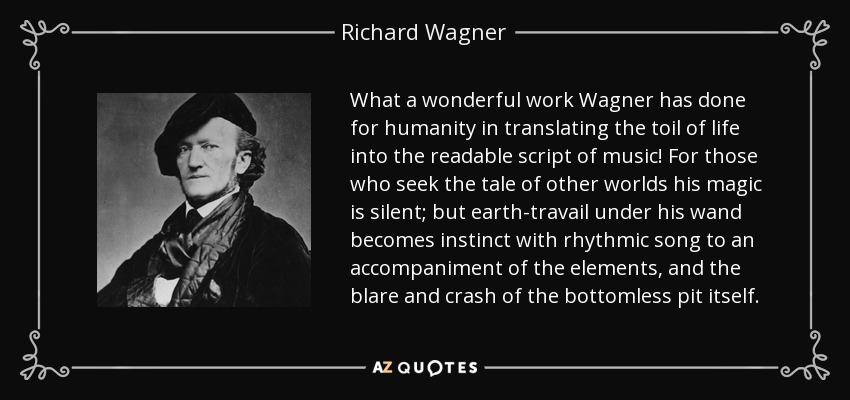 What a wonderful work Wagner has done for humanity in translating the toil of life into the readable script of music! For those who seek the tale of other worlds his magic is silent; but earth-travail under his wand becomes instinct with rhythmic song to an accompaniment of the elements, and the blare and crash of the bottomless pit itself. - Richard Wagner