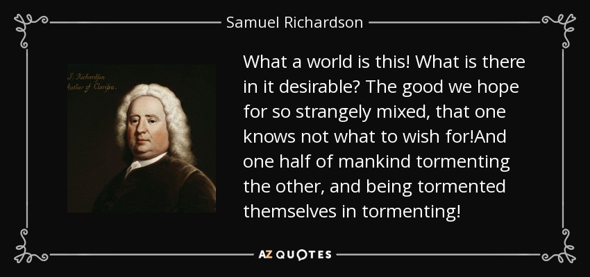 What a world is this! What is there in it desirable? The good we hope for so strangely mixed, that one knows not what to wish for!And one half of mankind tormenting the other, and being tormented themselves in tormenting! - Samuel Richardson