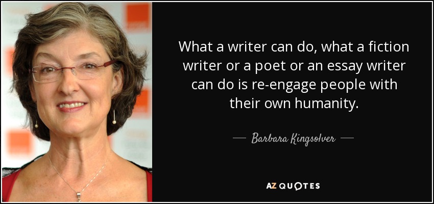 What a writer can do, what a fiction writer or a poet or an essay writer can do is re-engage people with their own humanity. - Barbara Kingsolver