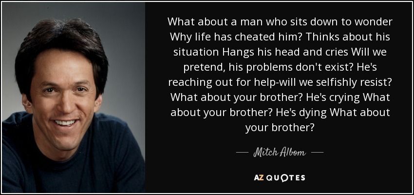 What about a man who sits down to wonder Why life has cheated him? Thinks about his situation Hangs his head and cries Will we pretend, his problems don't exist? He's reaching out for help-will we selfishly resist? What about your brother? He's crying What about your brother? He's dying What about your brother? - Mitch Albom