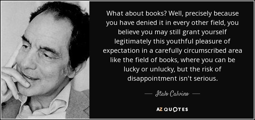 What about books? Well, precisely because you have denied it in every other field, you believe you may still grant yourself legitimately this youthful pleasure of expectation in a carefully circumscribed area like the field of books, where you can be lucky or unlucky, but the risk of disappointment isn't serious. - Italo Calvino