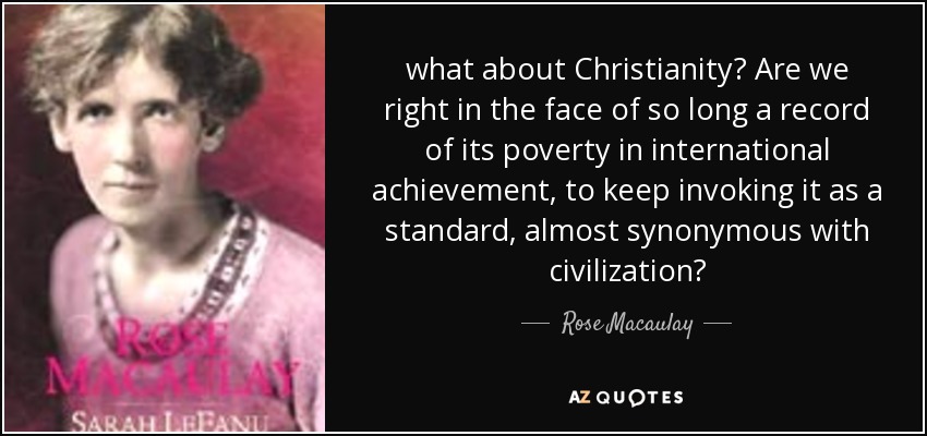 what about Christianity? Are we right in the face of so long a record of its poverty in international achievement, to keep invoking it as a standard, almost synonymous with civilization? - Rose Macaulay