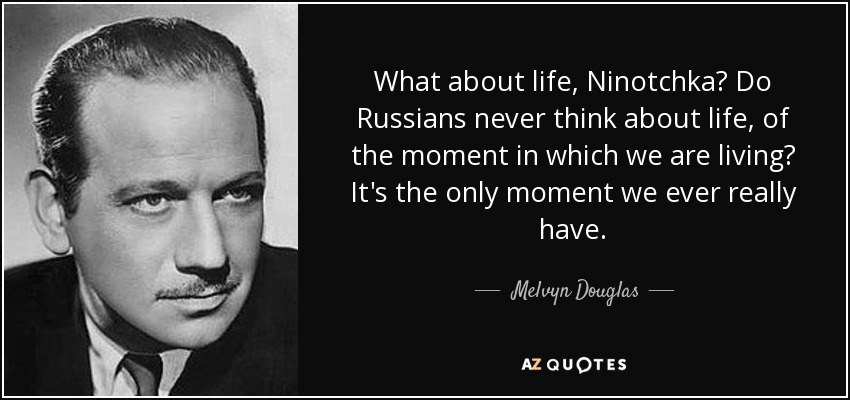 What about life, Ninotchka? Do Russians never think about life, of the moment in which we are living? It's the only moment we ever really have. - Melvyn Douglas