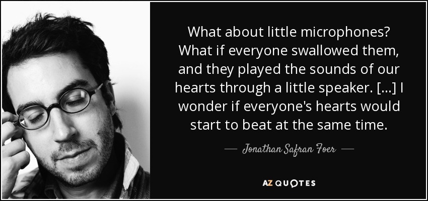What about little microphones? What if everyone swallowed them, and they played the sounds of our hearts through a little speaker. [...] I wonder if everyone's hearts would start to beat at the same time. - Jonathan Safran Foer