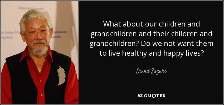 What about our children and grandchildren and their children and grandchildren? Do we not want them to live healthy and happy lives? - David Suzuki