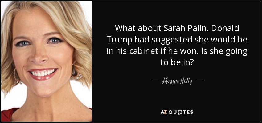 What about Sarah Palin. Donald Trump had suggested she would be in his cabinet if he won. Is she going to be in? - Megyn Kelly