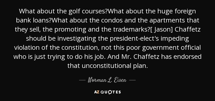 What about the golf courses?What about the huge foreign bank loans?What about the condos and the apartments that they sell, the promoting and the trademarks?[ Jason] Chaffetz should be investigating the president-elect's impeding violation of the constitution, not this poor government official who is just trying to do his job. And Mr. Chaffetz has endorsed that unconstitutional plan. - Norman L. Eisen