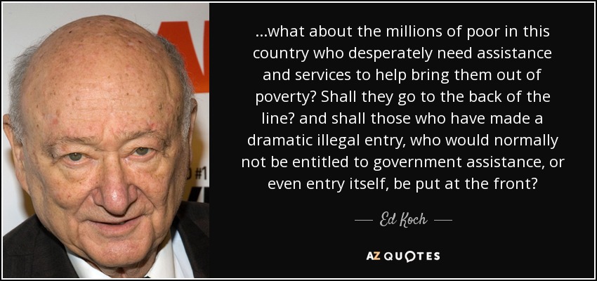 ...what about the millions of poor in this country who desperately need assistance and services to help bring them out of poverty? Shall they go to the back of the line? and shall those who have made a dramatic illegal entry, who would normally not be entitled to government assistance, or even entry itself, be put at the front? - Ed Koch