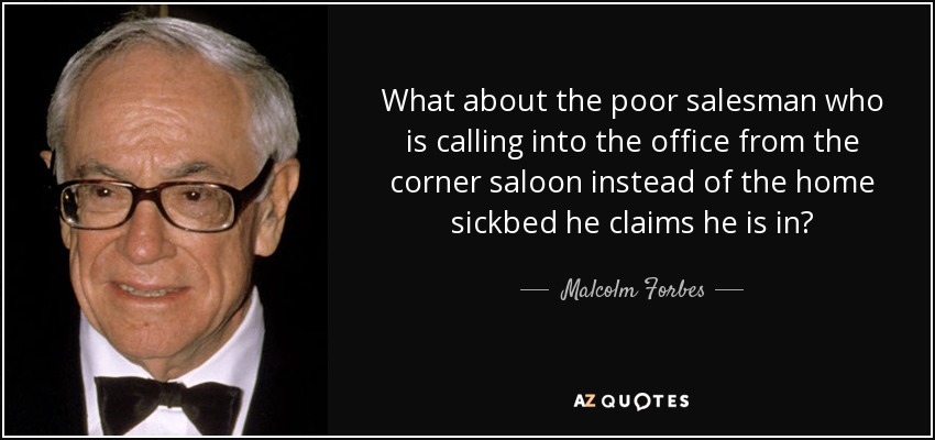 What about the poor salesman who is calling into the office from the corner saloon instead of the home sickbed he claims he is in? - Malcolm Forbes