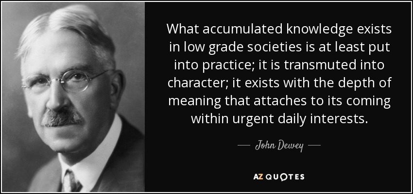 What accumulated knowledge exists in low grade societies is at least put into practice; it is transmuted into character; it exists with the depth of meaning that attaches to its coming within urgent daily interests. - John Dewey